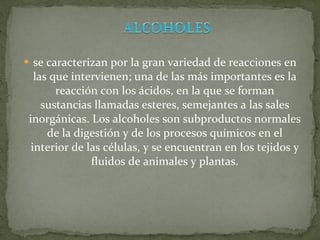 se caracterizan por la gran variedad de reacciones en las que intervienen; una de las más importantes es la reacción con los ácidos, en la que se forman sustancias llamadas esteres, semejantes a las sales inorgánicas. Los alcoholes son subproductos normales de la digestión y de los procesos químicos en el interior de las células, y se encuentran en los tejidos y fluidos de animales y plantas. 