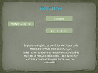 MONOSACARIDO C6H12O6 CETOHEXOSA Su poder energético es de 4 kilocalorías por cada gramo. Su formula química es C 6 H 12 O 6 . Todas las frutas naturales tienen cierta cantidad de fructosa (a menudo con glucosa), que puede ser extraída y concentrada para hacer un azúcar alternativo.   