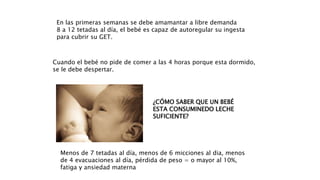 En las primeras semanas se debe amamantar a libre demanda
8 a 12 tetadas al día, el bebé es capaz de autoregular su ingesta
para cubrir su GET.
Cuando el bebé no pide de comer a las 4 horas porque esta dormido,
se le debe despertar.
¿CÓMO SABER QUE UN BEBÉ
ESTA CONSUMINEDO LECHE
SUFICIENTE?
Menos de 7 tetadas al día, menos de 6 micciones al dia, menos
de 4 evacuaciones al día, pérdida de peso = o mayor al 10%,
fatiga y ansiedad materna
 