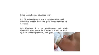 Estas fórmulas son divididas en 2:
Las fórmulas de inicio que actualmente llevan el
número 1 y están diseñadas para niños menores de
6 meses.
Las fórmulas 2 o de seguimiento que están
diseñadas para niños de 6 meses a 1 año de edad.
Ej: Nan, Enfamil premium, SMA gold.
 