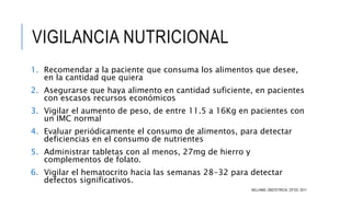 VIGILANCIA NUTRICIONAL
1. Recomendar a la paciente que consuma los alimentos que desee,
en la cantidad que quiera
2. Asegurarse que haya alimento en cantidad suficiente, en pacientes
con escasos recursos económicos
3. Vigilar el aumento de peso, de entre 11.5 a 16Kg en pacientes con
un IMC normal
4. Evaluar periódicamente el consumo de alimentos, para detectar
deficiencias en el consumo de nutrientes
5. Administrar tabletas con al menos, 27mg de hierro y
complementos de folato.
6. Vigilar el hematocrito hacia las semanas 28-32 para detectar
defectos significativos.
WILLIAMS, OBSTETRICIA. 23ª ED. 2011
 