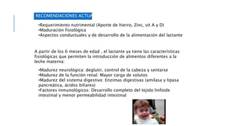 RECOMENDACIONES ACTUALES
•Requerimiento nutrimental (Aporte de hierro, Zinc, vit A y D)
•Maduración fisiológica
•Aspectos conductuales y de desarrollo de la alimentación del lactante
A partir de los 6 meses de edad , el lactante ya tiene las características
fisiológicas que permiten la introducción de alimentos diferentes a la
leche materna:
•Madurez neurológica: deglutir, control de la cabeza y sentarse
•Madurez de la función renal: Mayor carga de solutos
•Madurez del sistema digestivo: Enzimas digestivas (amilasa y lipasa
pancreática, ácidos biliares)
•Factores inmunológicos: Desarrollo completo del tejido linfoide
intestinal y menor permeabilidad intestinal
 