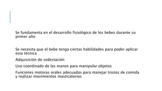Se fundamenta en el desarrollo fisiológico de los bebes durante su
primer año
Se necesita que el bebe tenga ciertas habilidades para poder aplicar
esta técnica
Adquisición de sedestación
Uso coordinado de las manos para manipular objetos
Funciones motoras orales adecuadas para manejar trozos de comida
y realizar movimientos masticatorios
 