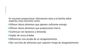 En resumen proporcionar información clara a la familia sobre
aspectos muy concretos como:
Ofrecer diario alimentos que aporten suficiente energía
Ofrecer diario alimentos que proporcionen hierro
Continuar con lactancia a demanda
Vigilar de cerca al bebe
Diferenciar una arcada de un atragantamiento
Dar una lista de alimentos que suponen riesgo de atragantamiento
 