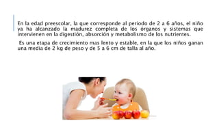 En la edad preescolar, la que corresponde al periodo de 2 a 6 años, el niño
ya ha alcanzado la madurez completa de los órganos y sistemas que
intervienen en la digestión, absorción y metabolismo de los nutrientes.
Es una etapa de crecimiento mas lento y estable, en la que los niños ganan
una media de 2 kg de peso y de 5 a 6 cm de talla al año.
 