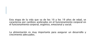 Esta etapa de la vida que va de los 10 a los 19 años de edad, se
caracteriza por cambios acelerados en el funcionamiento corporal en
el funcionamiento corporal, orgánico, emocional y social.
La alimentación es muy importante para asegurar un desarrollo y
crecimiento adecuados.
 