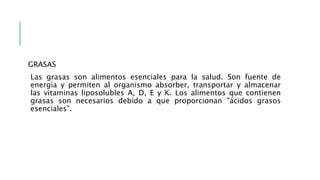GRASAS
Las grasas son alimentos esenciales para la salud. Son fuente de
energía y permiten al organismo absorber, transportar y almacenar
las vitaminas liposolubles A, D, E y K. Los alimentos que contienen
grasas son necesarios debido a que proporcionan "ácidos grasos
esenciales".
 