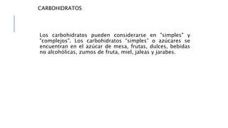 CARBOHIDRATOS
Los carbohidratos pueden considerarse en "simples" y
"complejos". Los carbohidratos “simples” o azúcares se
encuentran en el azúcar de mesa, frutas, dulces, bebidas
no alcohólicas, zumos de fruta, miel, jaleas y jarabes.
 