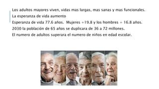 Los adultos mayores viven, vidas mas largas, mas sanas y mas funcionales.
La esperanza de vida aumento
Esperanza de vida 77.6 años. Mujeres +19.8 y los hombres + 16.8 años.
2030 la población de 65 años se duplicara de 36 a 72 millones.
El numero de adultos superara el numero de niños en edad escolar.
 