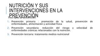 NUTRICIÓN Y SUS
INTERVENCIONES EN LA
PREVENCIÓNTres tipos de prevención:
1. Prevención primaria : promoción de la salud, prevención de
enfermedades, alimentación y actividad física
2. Prevención secundaria: reducción del riesgo y velocidad de
enfermedades crónicas relacionadas con la nutrición.
3. Prevención terciaria: tratamiento medico nutricional
 