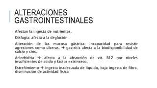ALTERACIONES
GASTROINTESTINALES
Afectan la ingesta de nutrientes.
Disfagia; afecta a la deglución
Alteración de las mucosa gástrica: incapacidad para resistir
agresiones como ulceras,  gastritis afecta a la biodisponibilidad de
calcio y cinc.
Aclorhidria  afecta a la absorción de vit. B12 por niveles
insuficientes de acido y factor extrínseco.
Estreñimiento  ingesta inadecuada de liquido, baja ingesta de fibra,
disminución de actividad fisica
 