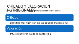 CRIBADO Y VALORACIÓN
NUTRICIONALESLa Mini Nutritional assessment (MNA) que costa de dos partes:
Cribado
•Identifica mal nutrición en los adultos mayores (6)
Valoración
•IMC, circunferencia de la pantorrilla.
 