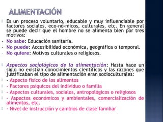  Es un proceso voluntario, educable y muy influenciable por
  factores sociales, eco­nó­micos, culturales, etc. En general
  se puede decir que el hombre no se alimenta bien por tres
  motivos:
- No sabe: Educación sanitaria.
- No puede: Accesibilidad económica, geográfica o temporal.
- No quiere: Motivos culturales o religiosos.


   Aspectos sociológicos de la alimentación: Hasta hace un
    siglo no existían conocimientos científicos y las razones que
    justificaban el tipo de alimentación eran socioculturales:
   - Aspecto físico de los alimentos
   - Factores psíquicos del individuo o familia
   - Aspectos culturales, sociales, antropológicos o religiosos
   - Aspectos económicos y ambientales, comercialización de
    alimentos, etc.
   - Nivel de instrucción y cambios de clase familiar
 