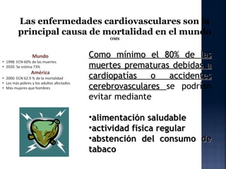 Las enfermedades cardiovasculares son la
principal causa de mortalidad en el mundo
                   OMS



              Como mínimo el 80% de las
              muertes prematuras debidas a
              cardiopatías   o   accidentes
              cerebrovasculares se podrían
              evitar mediante

              •alimentación saludable
              •actividad física regular
              •abstención del consumo de
              tabaco
 