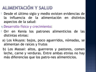   Desde el último siglo y medio existen evidencias de
   la influencia de la alimentación en distintos
   aspectos de la salud:
1) Desarrollo físico y crecimiento:
 Orr en Kenia los patrones alimenticios de las
   distintas etnias:
 a) Los kikuyos: bajos, poco aguerridos, nómadas, se
   alimentan de raíces y frutos
  b) Los Massai: altos, guerreros y pastores, comen
   leche, carne y verduras. Entre ambas etnias no hay
   más diferencias que los patro­nes alimenticios.
 