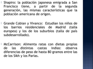    Shapiro: la población japonesa emigrada a San
    Francisco tiene, a partir de la segunda
    generación, las mismas características que la
    población americana de origen.

   Grande Cobian y Vivanco: Estudian los niños de
    los barrios residenciales de Madrid (talla
    europea) y los de los suburbios (talla de país
    subdesarrollado).

   McCarrison: Alimenta ratas con dietas propias
    de las distintas castas indias: observa
    diferencias de peso de hasta 80 gramos entre las
    de los Sikh y los Parias.
 