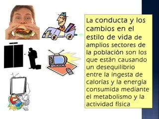 La conducta y los
cambios en el
estilo de vida de
amplios sectores de
la población son los
que están causando
un desequilibrio
entre la ingesta de
calorías y la energía
consumida mediante
el metabolismo y la
actividad física
 