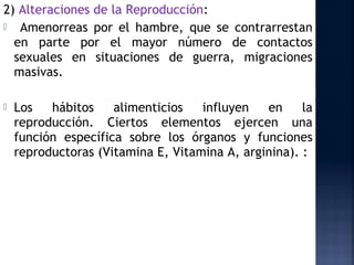 2) Alteraciones de la Reproducción:
 Amenorreas por el hambre, que se contrarrestan
  en parte por el mayor número de contactos
  sexuales en situaciones de guerra, migraciones
  masivas.

   Los   hábitos    alimenticios   influyen   en     la
    reproducción. Ciertos elementos ejercen una
    función específica sobre los órganos y funciones
    reproductoras (Vitamina E, Vitamina A, arginina). :
 