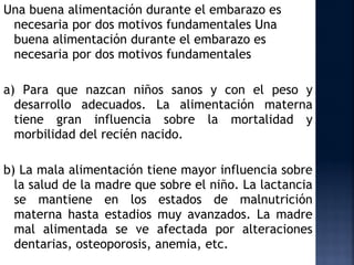 Una buena alimentación durante el embarazo es
 necesaria por dos motivos fundamentales Una
 buena alimentación durante el embarazo es
 necesaria por dos motivos fundamentales

a) Para que nazcan niños sanos y con el peso y
  desarrollo adecuados. La alimentación materna
  tiene gran influencia sobre la mortalidad y
  morbilidad del recién nacido.

b) La mala alimentación tiene mayor influencia sobre
  la salud de la madre que sobre el niño. La lactancia
  se mantiene en los estados de malnutrición
  materna hasta estadios muy avanzados. La madre
  mal alimentada se ve afectada por alteraciones
  dentarias, osteoporosis, anemia, etc.
 