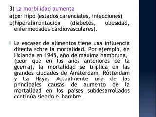 3) La morbilidad aumenta
a)por hipo (estados carenciales, infecciones)
b)hiperalimentación     (diabetes,    obesidad,
  enfermedades cardiovasculares).

   La escasez de alimentos tiene una influencia
    directa sobre la mortalidad. Por ejemplo, en
    Holanda en 1945, año de máxima hambruna,
    (peor que en los años anteriores de la
    guerra), la mortalidad se triplica en las
    grandes ciudades de Ámsterdam, Rótterdam
    y La Haya. Actualmente una de las
    principales causas de aumento de la
    mortalidad en los países subdesarrollados
    continúa siendo el hambre.
 
