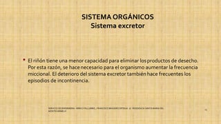 SISTEMA ORGÁNICOS
Sistema excretor
• El riñón tiene una menor capacidad para eliminar losproductos de desecho.
Por esta razón, se hace necesario para el organismo aumentar la frecuencia
miccional. El deterioro del sistema excretor también hace frecuentes los
episodios de incontinencia.
SERVICIO DE ENFERMERIA : MIRKO PALLUMBO , FRANCISCO BRASERO ORTEGA /// RESIDENCIA SANTA MARIA DEL
MONTECARMELO
13
 