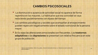 CAMBIOS PSICOSOCIALES
• La disminucióno ausencia de actividad social no aparece de forma
repentina en los mayores. Lo habituales que esa actividad se vaya
reduciendo paulatinamente con elpaso del tiempo
• Los cambios psicológicos y sociales que acompañan al envejecimiento
pueden repercutir negativamente sobre el estado nutricional de la persona
mayor.
• En la vejez las alteraciones emocionales son frecuentes. Los trastornos
adaptativos o las depresiones se presentan con relativa frecuencia en este
grupo de población.
SERVICIO DE ENFERMERIA : MIRKO PALLUMBO , FRANCISCO BRASERO ORTEGA /// RESIDENCIA SANTA MARIA DEL
MONTECARMELO
18
 