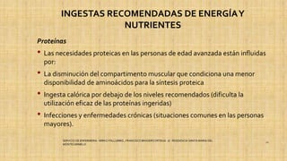 INGESTAS RECOMENDADAS DE ENERGÍAY
NUTRIENTES
Proteínas
• Las necesidades proteicas en las personas de edad avanzada están influidas
por:
• La disminución del compartimento muscular que condiciona una menor
disponibilidad de aminoácidos para la síntesis proteica
• Ingesta calórica por debajo de los niveles recomendados (dificulta la
utilización eficaz de las proteínas ingeridas)
• Infecciones y enfermedades crónicas (situaciones comunes en las personas
mayores).
SERVICIO DE ENFERMERIA : MIRKO PALLUMBO , FRANCISCO BRASERO ORTEGA /// RESIDENCIA SANTA MARIA DEL
MONTECARMELO
21
 