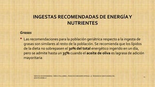 INGESTAS RECOMENDADAS DE ENERGÍAY
NUTRIENTES
Grasas
• Las recomendaciones para la población geriátrica respecto a la ingesta de
grasas son similares al resto de la población. Se recomienda que los lípidos
de la dieta no sobrepasen el 30% del total energético ingerido en un día,
pero se admite hasta un 35% cuando el aceite de oliva es lagrasa de adición
mayoritaria
SERVICIO DE ENFERMERIA : MIRKO PALLUMBO , FRANCISCO BRASERO ORTEGA /// RESIDENCIA SANTA MARIA DEL
MONTECARMELO
23
 