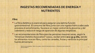 INGESTAS RECOMENDADAS DE ENERGÍAY
NUTRIENTES
Fibra
• La fibra dietética es esencial para asegurar una óptima función
gastrointestinal. El consumo de fibra junto con una ingesta hídrica adecuada
previene el estreñimiento, favorece un mejor control de la glucemia y del
colesterol y reduce el riesgo de aparición de algunas neoplasias.
• Las recomendaciones de fibra para las personas mayores sanas, según la
“American Dietetic Association” (2001), oscilan entre 20 a 35 g /día, siendo
los alimentos ricos en fibra, como los cereales, frutas y verduras la principal
fuente alimentaria
SERVICIO DE ENFERMERIA : MIRKO PALLUMBO , FRANCISCO BRASERO ORTEGA /// RESIDENCIA SANTA MARIA DEL
MONTECARMELO
24
 