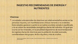 INGESTAS RECOMENDADAS DE ENERGÍAY
NUTRIENTES
Vitaminas
• Los estados subcarenciales de vitaminas son relativamentefrecuentes en las
personas mayores, con manifestaciones clínicas menores o no evidentes.
Estos estados aparecen cuando no se realiza una dieta variada ni equilibrada
y no se cubren las necesidades energéticas diarias del individuo. Al igual que
ocurre con los minerales, en la actualidad disponemos de recomendaciones
de ingestas diarias de vitaminas para la población de edad avanzada,
consideradasen dos grupos: de 60 a 69 años y más de 70 años.
SERVICIO DE ENFERMERIA : MIRKO PALLUMBO , FRANCISCO BRASERO ORTEGA /// RESIDENCIA SANTA MARIA DEL
MONTECARMELO
27
 