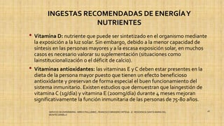 INGESTAS RECOMENDADAS DE ENERGÍAY
NUTRIENTES
• Vitamina D: nutriente que puede ser sintetizado en el organismo mediante
la exposición a la luz solar. Sin embargo, debido a la menor capacidad de
síntesis en las personas mayores y a la escasa exposición solar, en muchos
casos es necesario valorar su suplementación (situaciones como
lainstitucionalización o el déficit de calcio).
• Vitaminas antioxidantes: las vitaminas E y C deben estar presentes en la
dieta de la persona mayor puesto que tienen un efecto beneficioso
antioxidante y preservan de forma especial el buen funcionamiento del
sistema inmunitario. Existen estudios que demuestran que laingestión de
vitamina C (1g/día) y vitamina E (200mg/día) durante 4 meses mejoran
significativamente la función inmunitaria de las personas de 75-80 años.
SERVICIO DE ENFERMERIA : MIRKO PALLUMBO , FRANCISCO BRASERO ORTEGA /// RESIDENCIA SANTA MARIA DEL
MONTECARMELO
28
 