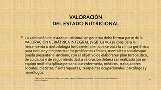 VALORACIÓN
DEL ESTADO NUTRICIONAL
• La valoración del estado nutricional en geriatría debe formar parte de la
VALORACIÓN GERIÁTRICA INTEGRAL (VGI). LaVGI se considera la
herramienta o metodología fundamental en que se basa la clínica geriátrica
para evaluar y diagnosticar los problemas clínicos, mentales y socialesque
pueda presentar el anciano, con el objetivo de elaborarun plan terapéutico,
de cuidados y de seguimiento .Esta valoración deberá ser realizada por un
equipo multidisciplinar:personal de enfermería, médicos, trabajadores
sociales, dietistas, fisioterapeutas, terapeutas ocupacionales, psicólogos y
neurólogos.
SERVICIO DE ENFERMERIA : MIRKO PALLUMBO , FRANCISCO BRASERO ORTEGA /// RESIDENCIA SANTA MARIA DEL
MONTECARMELO
29
 