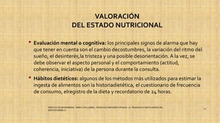 VALORACIÓN
DEL ESTADO NUTRICIONAL
• Evaluación mental o cognitiva: los principales signos de alarma que hay
que tener en cuenta son el cambio decostumbres, la variación del ritmo del
sueño, el desinterés,la tristeza y una posible desorientación. A la vez, se
debe observar el aspecto personal y el comportamiento (actitud,
coherencia, iniciativa) de la persona durante la consulta.
• Hábitos dietéticos: algunos de los métodos más utilizados para estimar la
ingesta de alimentos son la historiadietética, el cuestionario de frecuencia
de consumo, elregistro de la dieta y recordatorio de 24 horas.
SERVICIO DE ENFERMERIA : MIRKO PALLUMBO , FRANCISCO BRASERO ORTEGA /// RESIDENCIA SANTA MARIA DEL
MONTECARMELO
32
 
