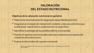 VALORACIÓN
DEL ESTADO NUTRICIONAL
Objetivos de la valoración nutricional en geriatría
• Determinar las situaciones de riesgo para desarrollardesnutrición
• Diagnosticar el estado de malnutrición evidente o decurso subclínico que
puede pasar inadvertido en exploraciones no específicas
• Identificar la etiología de los posibles déficits nutricionales
• Diseñar el soporte nutricional adecuado que conduzcaa una mejoría del
estado de salud del anciano
• Evaluar la efectividad del soporte nutricional
SERVICIO DE ENFERMERIA : MIRKO PALLUMBO , FRANCISCO BRASERO ORTEGA /// RESIDENCIA SANTA MARIA DEL
MONTECARMELO
33
 