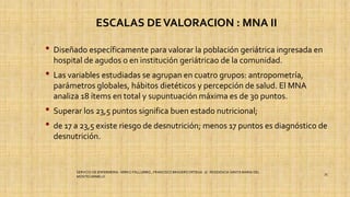 ESCALAS DEVALORACION : MNA II
• Diseñado específicamente para valorar la población geriátrica ingresada en
hospital de agudos o en institución geriátricao de la comunidad.
• Las variables estudiadas se agrupan en cuatro grupos: antropometría,
parámetros globales, hábitos dietéticos y percepción de salud. El MNA
analiza 18 ítems en total y supuntuación máxima es de 30 puntos.
• Superar los 23,5 puntos significa buen estado nutricional;
• de 17 a 23,5 existe riesgo de desnutrición; menos 17 puntos es diagnóstico de
desnutrición.
SERVICIO DE ENFERMERIA : MIRKO PALLUMBO , FRANCISCO BRASERO ORTEGA /// RESIDENCIA SANTA MARIA DEL
MONTECARMELO
35
 