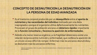 CONCEPTO DE DESNUTRICION LA DESNUTRICIÓN EN
LA PERSONA DE EDAD AVANZADA
• Es el trastorno corporal producido por un desequilibrio entre el aporte de
nutrientes y las necesidades del individuo motivado por una dieta
inapropiada o porque el organismo utiliza defectuosamente los nutrientes.
Provocaen el grupo de población anciana un deterioro rápidoe importante
de la función inmunitaria y favorece la aparición de enfermedades.
• Debido a la menor reserva orgánica y a la fragilidad delanciano existe una
relación recíproca entre nutrición y enfermedad, que conlleva la aparición de
un círculo vicioso difícil de romper: Enferman más los ancianos desnutridosy
se desnutren más los ancianos enfermos.
SERVICIO DE ENFERMERIA : MIRKO PALLUMBO , FRANCISCO BRASERO ORTEGA /// RESIDENCIA SANTA MARIA DEL
MONTECARMELO
37
 