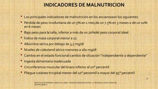 INDICADORES DE MALNUTRICION
• Los principales indicadores de malnutrición en los ancianosson los siguientes:
• Pérdida de peso involuntaria de un 5% en 1 mes,de un 7.5% en 3 meses o de un 10%
en 6 meses
• Bajo peso para la talla, inferior a más de un 20%del peso corporal ideal
• Índice de masa corporal menor a 22
• Albúmina sérica por debajo de 3,5 mg/dl
• Niveles de colesterol sérico menores a 160 mg/dl
• Cambio en el estado funcional:cambio de situación “independiente a dependiente”
• Ingesta alimentaria inadecuada
• Circunferencia muscular del brazo inferior al 10° percentil
• Pliegue cutáneo tricipital menor del 10° percentil o mayor del 95° percentil
SERVICIO DE ENFERMERIA : MIRKO PALLUMBO , FRANCISCO BRASERO ORTEGA /// RESIDENCIA SANTA MARIA DEL
MONTECARMELO
38
 