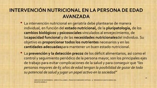INTERVENCIÓN NUTRICIONAL EN LA PERSONA DE EDAD
AVANZADA
• La intervención nutricional en geriatría debe plantearse de manera
individual, en función del estado nutricional, de la pluripatología, de los
cambios biológicos y psicosociales vinculados al envejecimiento, de
lacapacidad funcional y de las necesidades nutricionalesdel individuo. Su
objetivo es proporcionar todos los nutrientes necesarios y en las
cantidades adecuadaspara mantener un buen estado nutricional.
• La prevención y la detección precoz de los déficit alimentarios, así como el
control y seguimiento periódico de la persona mayor, son los principales ejes
de trabajo para evitar complicaciones de la salud y para conseguir que “las
personas mayores de 65 años de edad tengan la posibilidad de gozar de todo
su potencial de salud y jugar un papel activo en la sociedad”
SERVICIO DE ENFERMERIA : MIRKO PALLUMBO , FRANCISCO BRASERO ORTEGA /// RESIDENCIA SANTA MARIA DEL
MONTECARMELO
39
 
