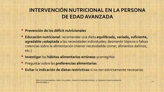 INTERVENCIÓN NUTRICIONAL EN LA PERSONA
DE EDAD AVANZADA
• Prevención de los déficit nutricionales
• Educación nutricional: recomendar una dieta equilibrada, variada, suficiente,
agradable yadaptada a las necesidades individuales; desmentir tópicos o falsas
creencias sobre la alimentación (menor necesidadde comer, alimentos dañinos,
etc.)
• Investigar los hábitos alimentarios erróneos ycorregirlos
• Preguntar sobre las preferencias alimentarias
• Evitar la indicación de dietas restrictivas si no son estrictamente necesarias
SERVICIO DE ENFERMERIA : MIRKO PALLUMBO , FRANCISCO BRASERO ORTEGA /// RESIDENCIA SANTA MARIA DEL
MONTECARMELO
40
 