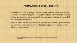FARMACOSY ESTREÑIMIENTO
• No debemos olvidar que la gente mayor está frecuentemente polimedicada.
La misma polimediación puede ser causa directa de estreñimiento; además,
existen fármacos que tienen como efecto secundario principal la capacidad
de provocar estreñimiento..
• Algunos de ellos son habituales entre la población anciana: suplementos de
Ca, diuréticos como la furosemida y benzodiacepinas (que actúan como
relajantes musculares).
SERVICIO DE ENFERMERIA : MIRKO PALLUMBO , FRANCISCO BRASERO ORTEGA /// RESIDENCIA SANTA MARIA DEL
MONTECARMELO
43
 