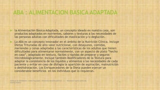ABA : ALIMENTACION BASICA ADAPTADA
 la Alimentación Básica Adaptada, un concepto ideado en nuestra casa, son
productos adaptados en nutrientes, sabores y texturas a las necesidades de
las personas adultas con dificultades de masticación y/o deglución.
 La ABA es un concepto innovador en el ámbito de la Nutrición Clínica. Incluye
Dietas Trituradas de alto valor nutricional, con desayunos, comidas,
meriendas y cenas adaptadas a las características de los adultos que tienen
dificultades para alimentarse normalmente, con un aspecto de plato “hecho
en casa”, adaptado en textura, fáciles y rápidas de preparar y seguros
microbiológicamente. Incluye también Modificadores de la Textura para
adaptar la consistencia de los líquidos y alimentos a las necesidades de cada
paciente y evitar en caso de disfagia la aparición de aspiración, malnutrición
o deshidratación. Los Enriquecedores de la Dieta pueden ejercer un
considerable beneficios en los individuos que lo requieran.
SERVICIO DE ENFERMERIA : MIRKO PALLUMBO , FRANCISCO BRASERO ORTEGA /// RESIDENCIA SANTA MARIA DEL
MONTECARMELO
46
 