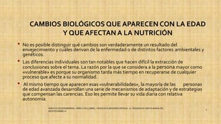 CAMBIOS BIOLÓGICOS QUE APARECEN CON LA EDAD
Y QUE AFECTAN A LA NUTRICIÓN
• No es posible distinguir qué cambios son verdaderamente un resultado del
envejecimiento y cuáles derivan de la enfermedad o de distintos factores ambientales y
genéticos.
• Las diferencias individuales son tan notables que hacen difícil la extracción de
conclusiones sobre el tema. La razón por la que se considera a la persona mayor como
«vulnerable» es porque su organismo tarda más tiempo en recuperarse de cualquier
proceso que afecte a su normalidad.
• Al mismo tiempo que aparecen esas «vulnerabilidades», la mayoría de las personas
de edad avanzada desarrollan una serie de mecanismos de adaptación y de estrategias
que compensan las carencias. Eso les permite llevar su vida diaria con relativa
autonomía.
SERVICIO DE ENFERMERIA : MIRKO PALLUMBO , FRANCISCO BRASERO ORTEGA /// RESIDENCIA SANTA MARIA DEL
MONTECARMELO
5
 