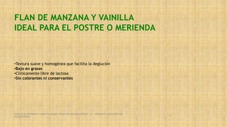 FLAN DE MANZANA Y VAINILLA
IDEAL PARA EL POSTRE O MERIENDA
•Textura suave y homogénea que facilita la deglución
•Bajo en grasas
•Clínicamente libre de lactosa
•Sin colorantes ni conservantes
SERVICIO DE ENFERMERIA : MIRKO PALLUMBO , FRANCISCO BRASERO ORTEGA /// RESIDENCIA SANTA MARIA DEL
MONTECARMELO
56
 