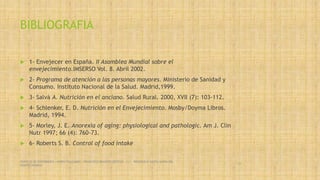BIBLIOGRAFIA
 1- Envejecer en España. II Asamblea Mundial sobre el
envejecimiento.IMSERSO Vol. 8. Abril 2002.
 2- Programa de atención a las personas mayores. Ministerio de Sanidad y
Consumo. Instituto Nacional de la Salud. Madrid,1999.
 3- Salvà A. Nutrición en el anciano. Salud Rural. 2000, XVII (7): 103-112.
 4- Schlenker, E. D. Nutrición en el Envejecimiento. Mosby/Doyma Libros.
Madrid, 1994.
 5- Morley, J. E. Anorexia of aging: physiological and pathologic. Am J. Clin
Nutr 1997; 66 (4): 760-73.
 6- Roberts S. B. Control of food intake
SERVICIO DE ENFERMERIA : MIRKO PALLUMBO , FRANCISCO BRASERO ORTEGA /// RESIDENCIA SANTA MARIA DEL
MONTECARMELO
58
 