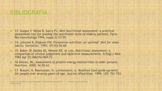 BIBLIOGRAFIA
 13- Guigoz Y. Vellas B, Garry PJ. Mini Nutritional Assessment: a practical
assessment tool for grading the nutritional state of elderly patients. Facts
Res Gerontology 1994; (supp 2):15-59.
 14- Johnson K, Kligman EW. Preventive nutrition: an 'optimal‘ diet for older
adults. Geriatrics. 1992; 47(10):56-60.
 15- Baker JP, Detsky AS, Wesson DE, et cols. Nutritional assessment: a
comparison of clinical judgement and objective measurements. N Engl J Med.
1982 Apr 22;306(16):969-72.
 16 Omran, ML. Assessment of protein energy malnutrition in older persons.
Nutrition, 2000; 16:50-63.
 17- Russell, R. Rasmussen, H. Lichtenstein, A. Modified food guide pyramid
for people over seventy years of age. Journal ofNutrition. 1999; 129: 751-753.
SERVICIO DE ENFERMERIA : MIRKO PALLUMBO , FRANCISCO BRASERO ORTEGA /// RESIDENCIA SANTA MARIA DEL
MONTECARMELO
60
 