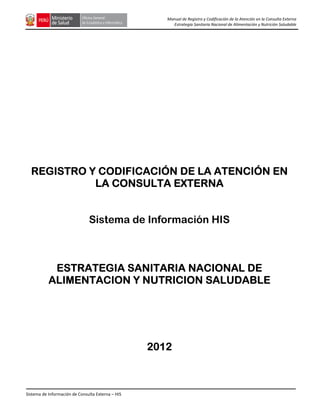Sistema de Información de Consulta Externa – HIS
Manual de Registro y Codificación de la Atención en la Consulta Externa
Estrategia Sanitaria Nacional de Alimentación y Nutrición Saludable
REGISTRO Y CODIFICACIÓN DE LA ATENCIÓNREGISTRO Y CODIFICACIÓN DE LA ATENCIÓNREGISTRO Y CODIFICACIÓN DE LA ATENCIÓNREGISTRO Y CODIFICACIÓN DE LA ATENCIÓN ENENENEN
LALALALA CONSULTA EXTERNACONSULTA EXTERNACONSULTA EXTERNACONSULTA EXTERNA
Sistema de Información HIS
ESTRATEGIA SANITARIA NACIONAL DEESTRATEGIA SANITARIA NACIONAL DEESTRATEGIA SANITARIA NACIONAL DEESTRATEGIA SANITARIA NACIONAL DE
ALIMENTACION Y NUTRICION SALUDABLEALIMENTACION Y NUTRICION SALUDABLEALIMENTACION Y NUTRICION SALUDABLEALIMENTACION Y NUTRICION SALUDABLE
2012201220122012
 