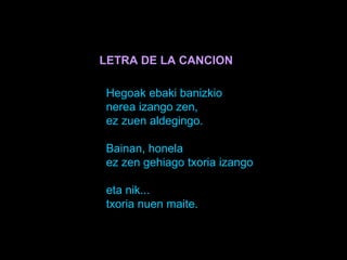 LETRA DE LA CANCION

Hegoak ebaki banizkio
nerea izango zen,
ez zuen aldegingo.

Bainan, honela
ez zen gehiago txoria izan...