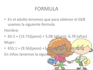 FORMULA
• En el adulto tenemos que para obtener el GEB
usamos la siguiente formula
Hombre:
• 65.5 + (13.75)(peso) + 5.08 (altura)- 6.78 (años)
Mujer:
• 655.1 + (9.56)(peso) +1.85(altura) -4.68(años)
En niños tenemos la siguiente variacion
 