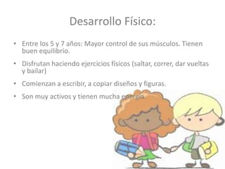 Desarrollo Físico:
• Entre los 5 y 7 años: Mayor control de sus músculos. Tienen
buen equilibrio.
• Disfrutan haciendo ejercicios físicos (saltar, correr, dar vueltas
y bailar)
• Comienzan a escribir, a copiar diseños y figuras.
• Son muy activos y tienen mucha energía.
 