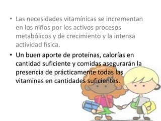 • Las necesidades vitamínicas se incrementan
en los niños por los activos procesos
metabólicos y de crecimiento y la intensa
actividad física.
• Un buen aporte de proteínas, calorías en
cantidad suficiente y comidas asegurarán la
presencia de prácticamente todas las
vitaminas en cantidades suficientes.
 